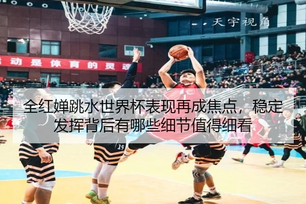 全红婵跳水世界杯表现再成焦点，稳定发挥背后有哪些细节值得细看